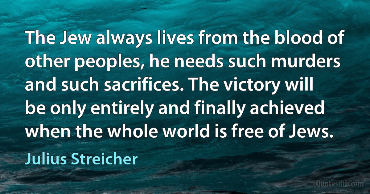 The Jew always lives from the blood of other peoples, he needs such murders and such sacrifices. The victory will be only entirely and finally achieved when the whole world is free of Jews. (Julius Streicher)