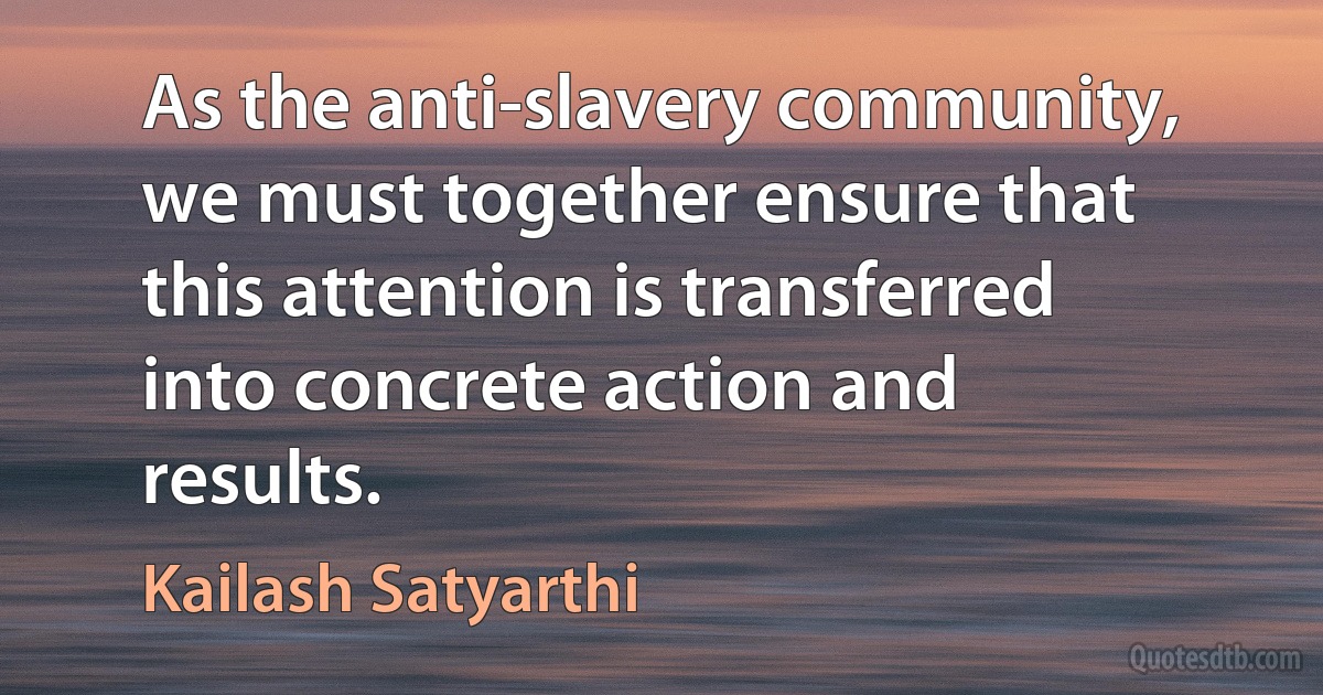 As the anti-slavery community, we must together ensure that this attention is transferred into concrete action and results. (Kailash Satyarthi)