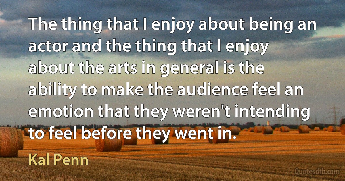 The thing that I enjoy about being an actor and the thing that I enjoy about the arts in general is the ability to make the audience feel an emotion that they weren't intending to feel before they went in. (Kal Penn)