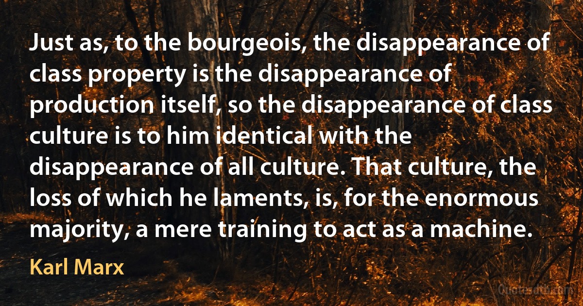 Just as, to the bourgeois, the disappearance of class property is the disappearance of production itself, so the disappearance of class culture is to him identical with the disappearance of all culture. That culture, the loss of which he laments, is, for the enormous majority, a mere training to act as a machine. (Karl Marx)