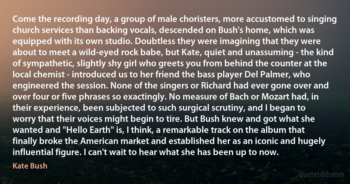 Come the recording day, a group of male choristers, more accustomed to singing church services than backing vocals, descended on Bush's home, which was equipped with its own studio. Doubtless they were imagining that they were about to meet a wild-eyed rock babe, but Kate, quiet and unassuming - the kind of sympathetic, slightly shy girl who greets you from behind the counter at the local chemist - introduced us to her friend the bass player Del Palmer, who engineered the session. None of the singers or Richard had ever gone over and over four or five phrases so exactingly. No measure of Bach or Mozart had, in their experience, been subjected to such surgical scrutiny, and I began to worry that their voices might begin to tire. But Bush knew and got what she wanted and "Hello Earth" is, I think, a remarkable track on the album that finally broke the American market and established her as an iconic and hugely influential figure. I can't wait to hear what she has been up to now. (Kate Bush)