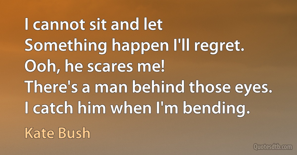 I cannot sit and let
Something happen I'll regret.
Ooh, he scares me!
There's a man behind those eyes.
I catch him when I'm bending. (Kate Bush)