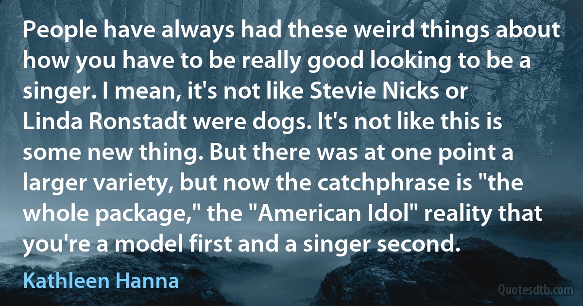 People have always had these weird things about how you have to be really good looking to be a singer. I mean, it's not like Stevie Nicks or Linda Ronstadt were dogs. It's not like this is some new thing. But there was at one point a larger variety, but now the catchphrase is "the whole package," the "American Idol" reality that you're a model first and a singer second. (Kathleen Hanna)