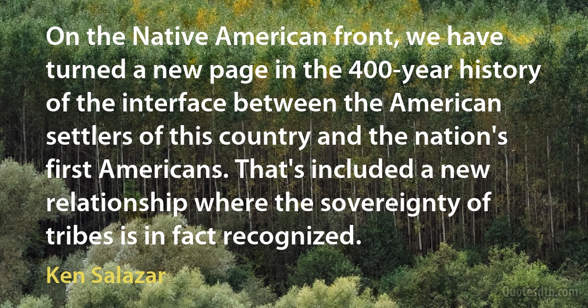 On the Native American front, we have turned a new page in the 400-year history of the interface between the American settlers of this country and the nation's first Americans. That's included a new relationship where the sovereignty of tribes is in fact recognized. (Ken Salazar)