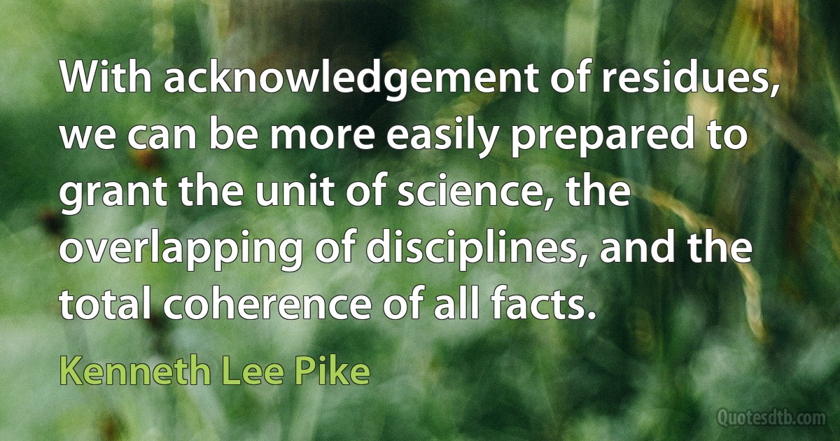 With acknowledgement of residues, we can be more easily prepared to grant the unit of science, the overlapping of disciplines, and the total coherence of all facts. (Kenneth Lee Pike)