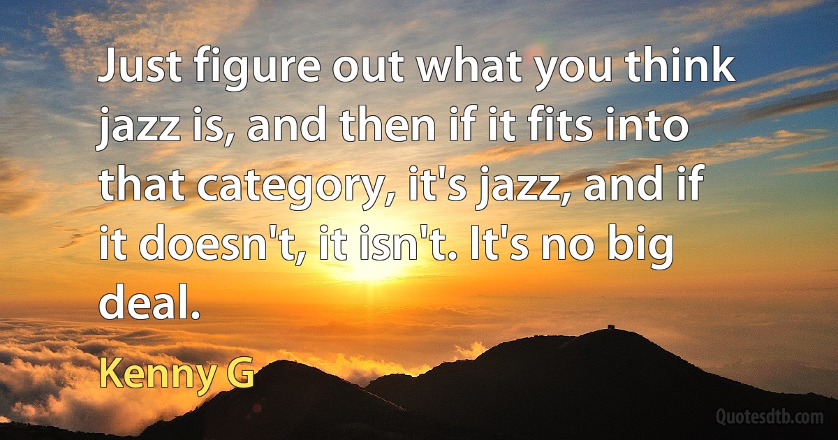 Just figure out what you think jazz is, and then if it fits into that category, it's jazz, and if it doesn't, it isn't. It's no big deal. (Kenny G)