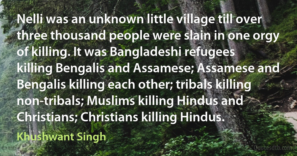 Nelli was an unknown little village till over three thousand people were slain in one orgy of killing. It was Bangladeshi refugees killing Bengalis and Assamese; Assamese and Bengalis killing each other; tribals killing non-tribals; Muslims killing Hindus and Christians; Christians killing Hindus. (Khushwant Singh)