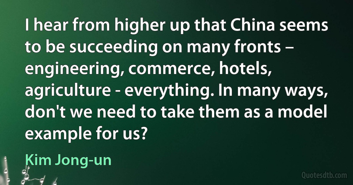 I hear from higher up that China seems to be succeeding on many fronts – engineering, commerce, hotels, agriculture - everything. In many ways, don't we need to take them as a model example for us? (Kim Jong-un)