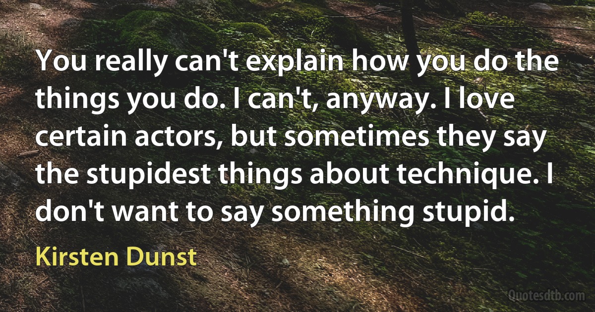 You really can't explain how you do the things you do. I can't, anyway. I love certain actors, but sometimes they say the stupidest things about technique. I don't want to say something stupid. (Kirsten Dunst)