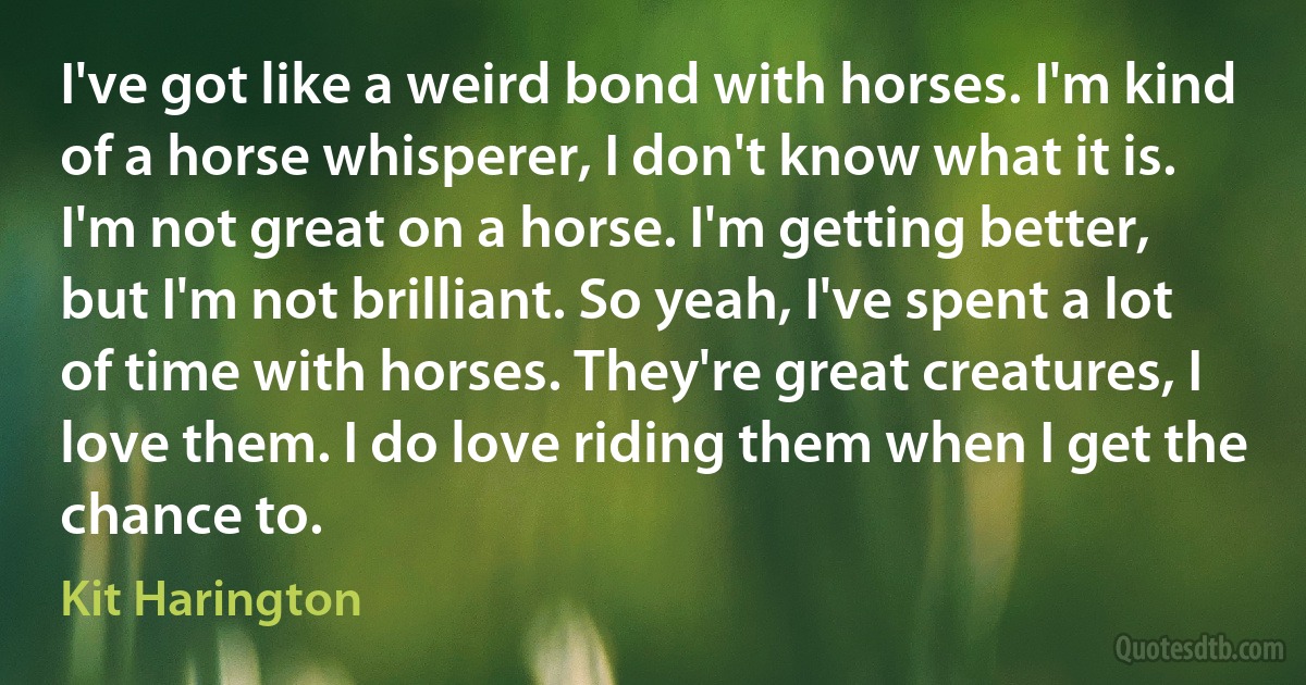 I've got like a weird bond with horses. I'm kind of a horse whisperer, I don't know what it is. I'm not great on a horse. I'm getting better, but I'm not brilliant. So yeah, I've spent a lot of time with horses. They're great creatures, I love them. I do love riding them when I get the chance to. (Kit Harington)