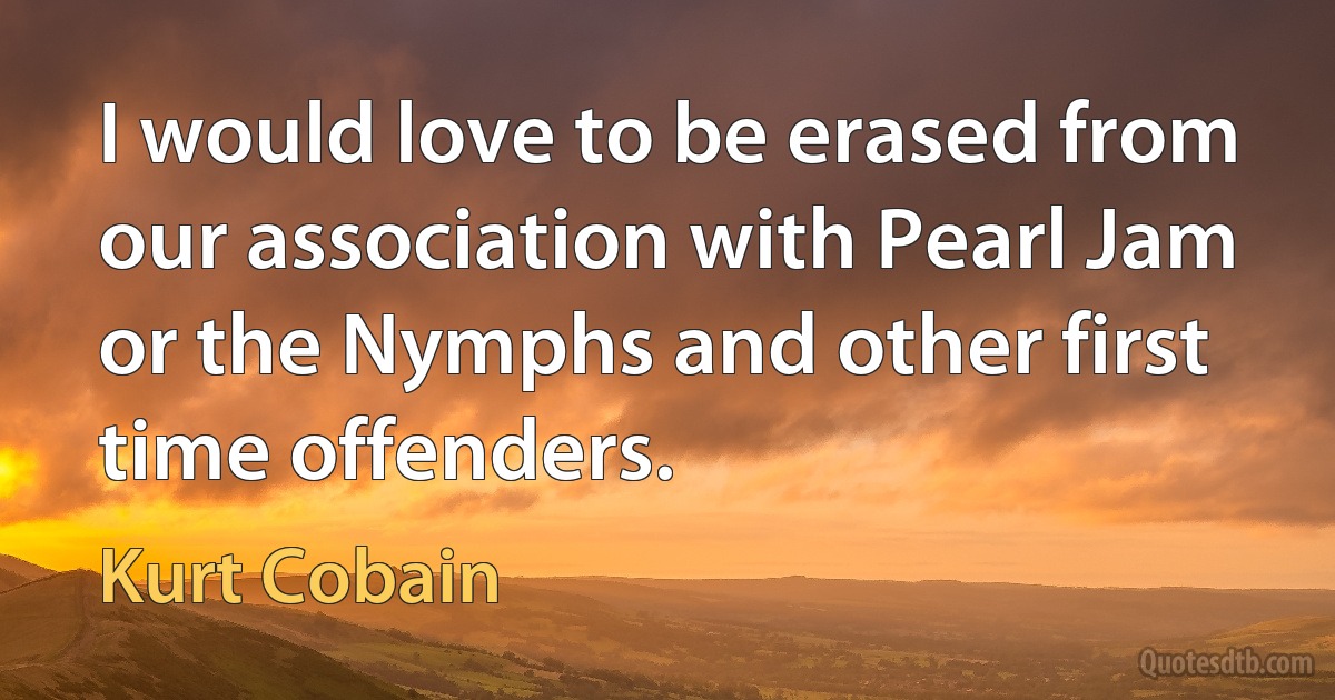 I would love to be erased from our association with Pearl Jam or the Nymphs and other first time offenders. (Kurt Cobain)