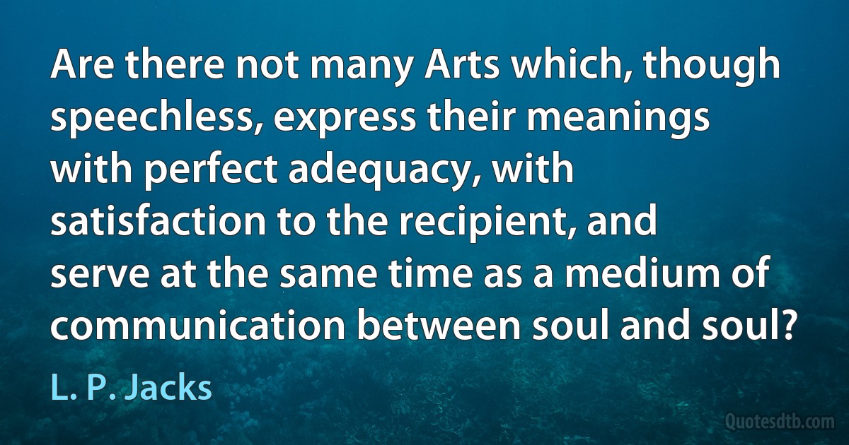 Are there not many Arts which, though speechless, express their meanings with perfect adequacy, with satisfaction to the recipient, and serve at the same time as a medium of communication between soul and soul? (L. P. Jacks)