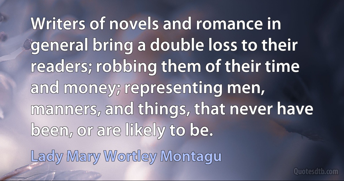 Writers of novels and romance in general bring a double loss to their readers; robbing them of their time and money; representing men, manners, and things, that never have been, or are likely to be. (Lady Mary Wortley Montagu)