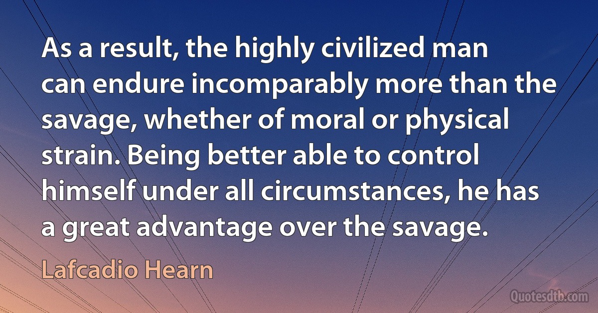 As a result, the highly civilized man can endure incomparably more than the savage, whether of moral or physical strain. Being better able to control himself under all circumstances, he has a great advantage over the savage. (Lafcadio Hearn)