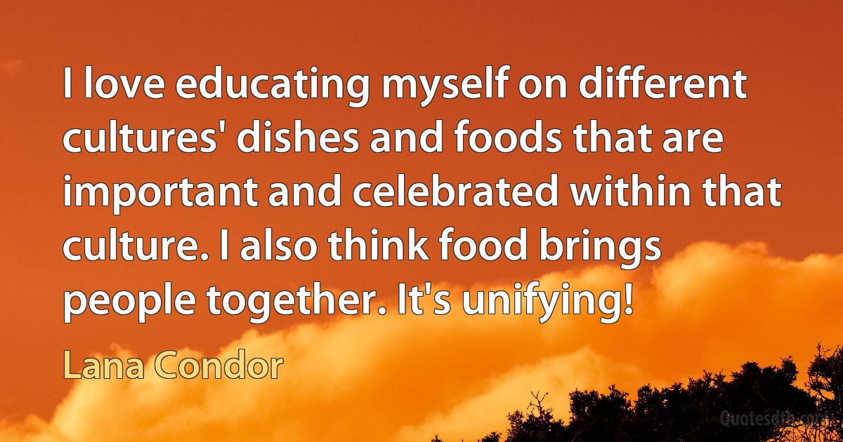 I love educating myself on different cultures' dishes and foods that are important and celebrated within that culture. I also think food brings people together. It's unifying! (Lana Condor)