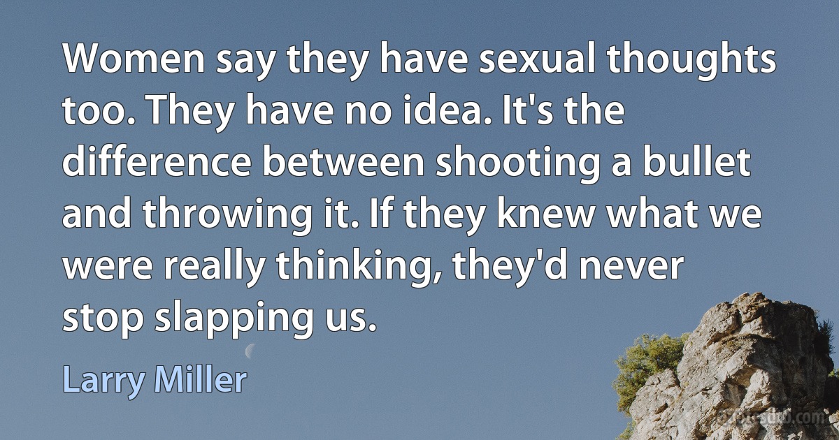 Women say they have sexual thoughts too. They have no idea. It's the difference between shooting a bullet and throwing it. If they knew what we were really thinking, they'd never stop slapping us. (Larry Miller)