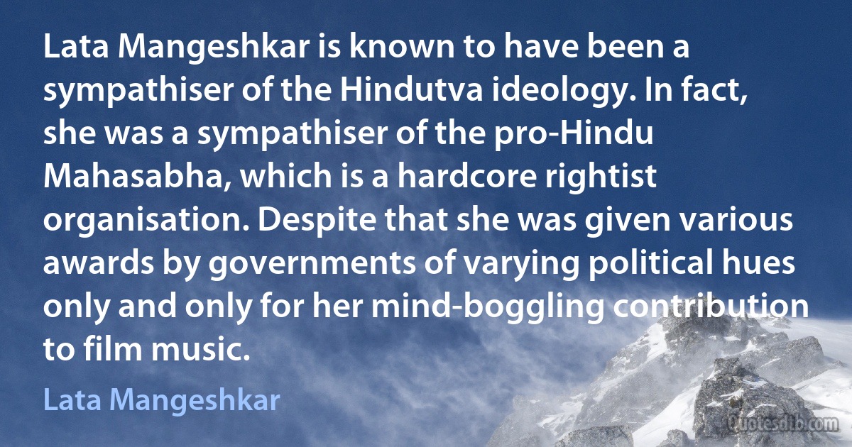 Lata Mangeshkar is known to have been a sympathiser of the Hindutva ideology. In fact, she was a sympathiser of the pro-Hindu Mahasabha, which is a hardcore rightist organisation. Despite that she was given various awards by governments of varying political hues only and only for her mind-boggling contribution to film music. (Lata Mangeshkar)