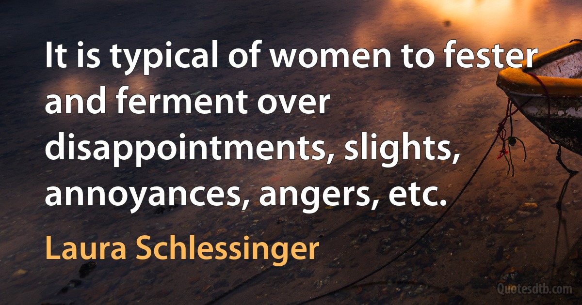 It is typical of women to fester and ferment over disappointments, slights, annoyances, angers, etc. (Laura Schlessinger)