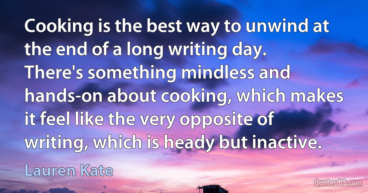 Cooking is the best way to unwind at the end of a long writing day. There's something mindless and hands-on about cooking, which makes it feel like the very opposite of writing, which is heady but inactive. (Lauren Kate)