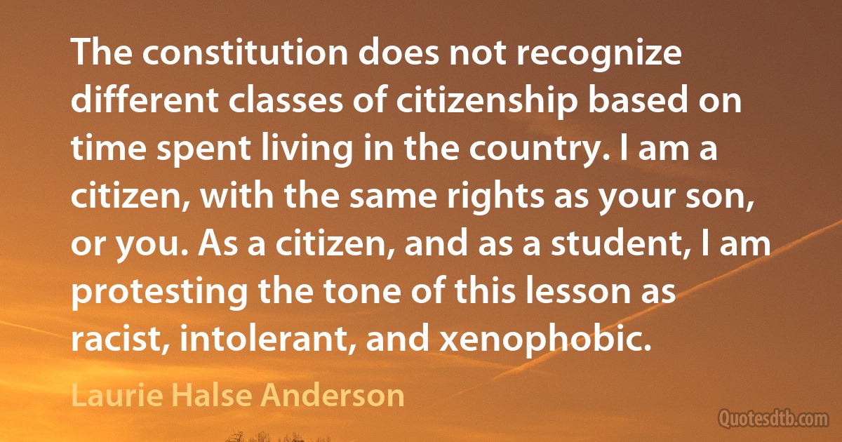 The constitution does not recognize different classes of citizenship based on time spent living in the country. I am a citizen, with the same rights as your son, or you. As a citizen, and as a student, I am protesting the tone of this lesson as racist, intolerant, and xenophobic. (Laurie Halse Anderson)