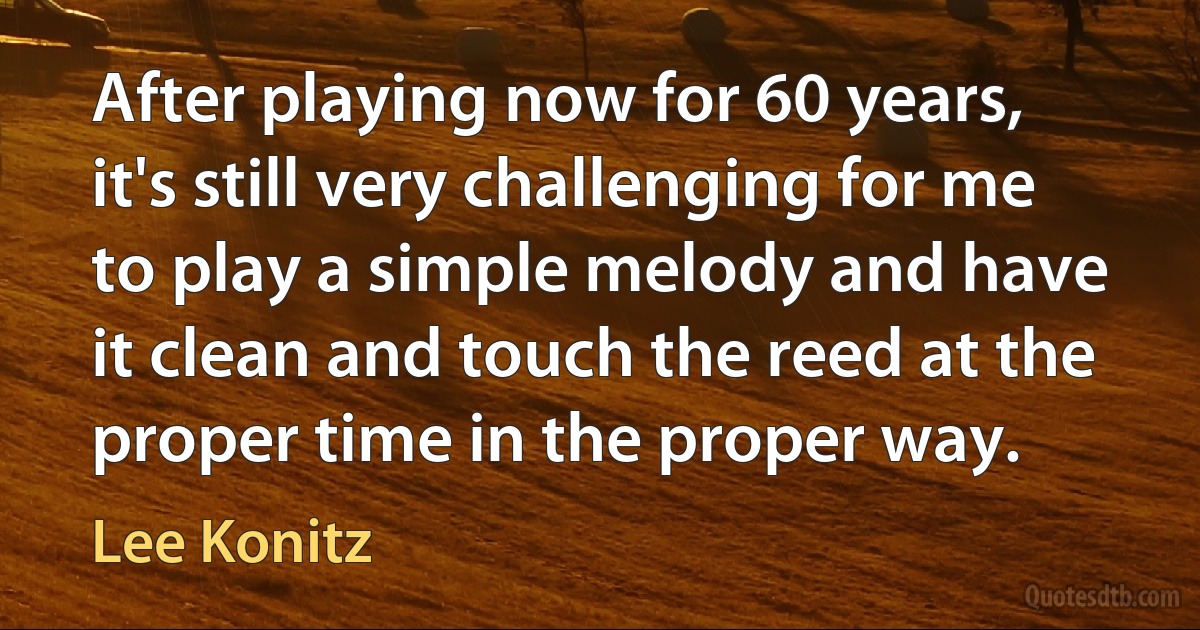 After playing now for 60 years, it's still very challenging for me to play a simple melody and have it clean and touch the reed at the proper time in the proper way. (Lee Konitz)