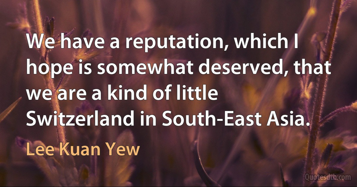 We have a reputation, which I hope is somewhat deserved, that we are a kind of little Switzerland in South-East Asia. (Lee Kuan Yew)