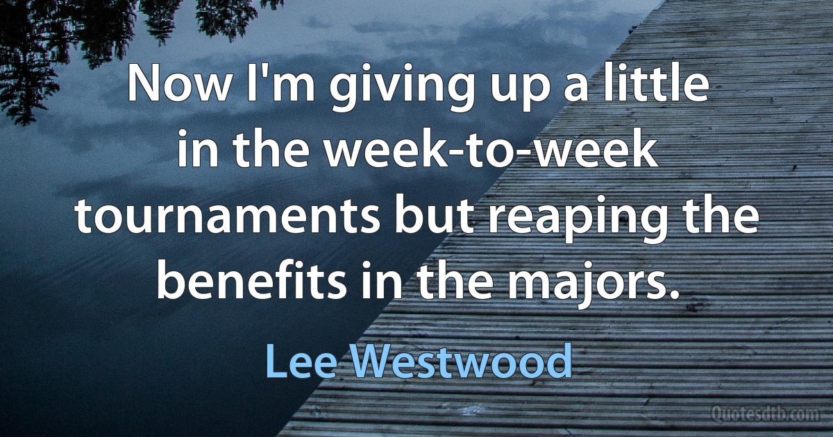 Now I'm giving up a little in the week-to-week tournaments but reaping the benefits in the majors. (Lee Westwood)