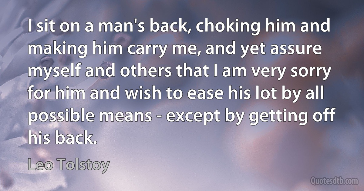 I sit on a man's back, choking him and making him carry me, and yet assure myself and others that I am very sorry for him and wish to ease his lot by all possible means - except by getting off his back. (Leo Tolstoy)