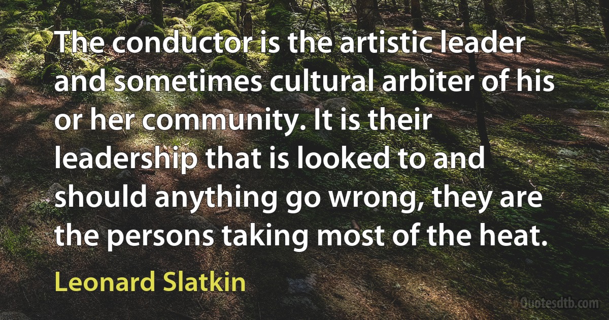 The conductor is the artistic leader and sometimes cultural arbiter of his or her community. It is their leadership that is looked to and should anything go wrong, they are the persons taking most of the heat. (Leonard Slatkin)