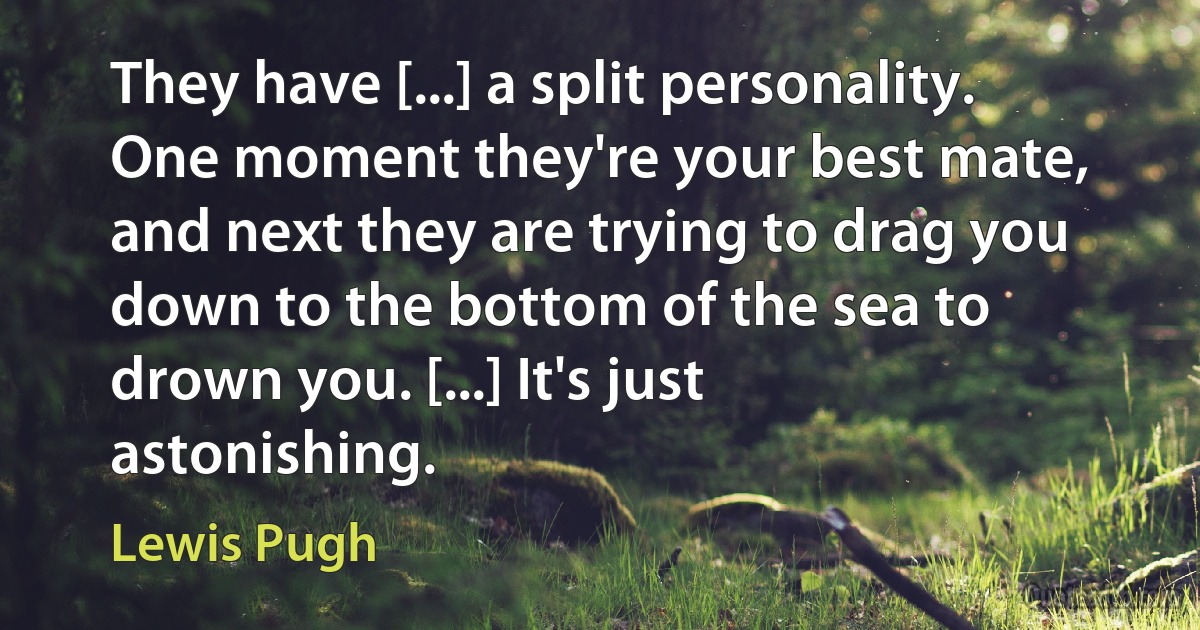 They have [...] a split personality. One moment they're your best mate, and next they are trying to drag you down to the bottom of the sea to drown you. [...] It's just astonishing. (Lewis Pugh)