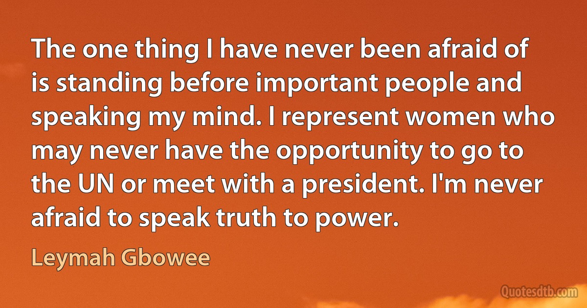 The one thing I have never been afraid of is standing before important people and speaking my mind. I represent women who may never have the opportunity to go to the UN or meet with a president. I'm never afraid to speak truth to power. (Leymah Gbowee)