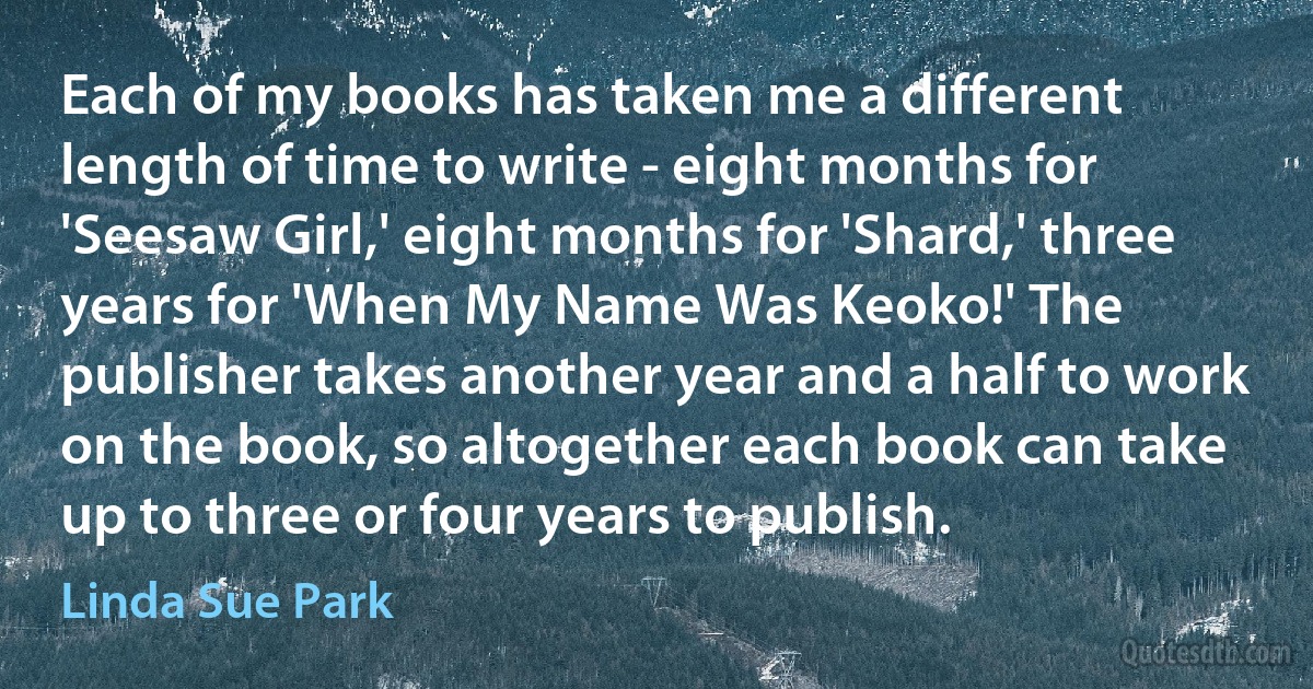 Each of my books has taken me a different length of time to write - eight months for 'Seesaw Girl,' eight months for 'Shard,' three years for 'When My Name Was Keoko!' The publisher takes another year and a half to work on the book, so altogether each book can take up to three or four years to publish. (Linda Sue Park)