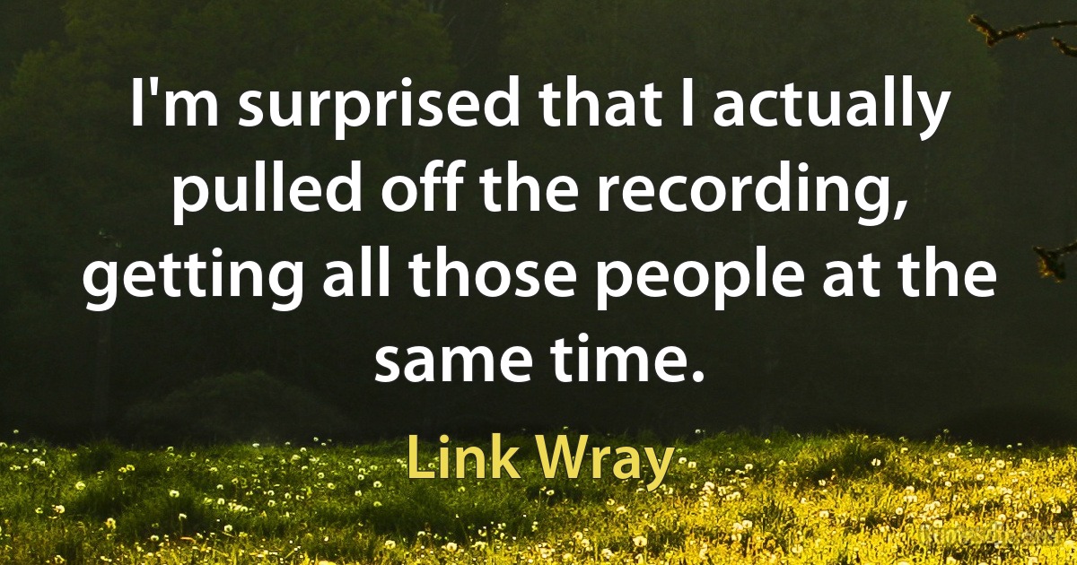 I'm surprised that I actually pulled off the recording, getting all those people at the same time. (Link Wray)