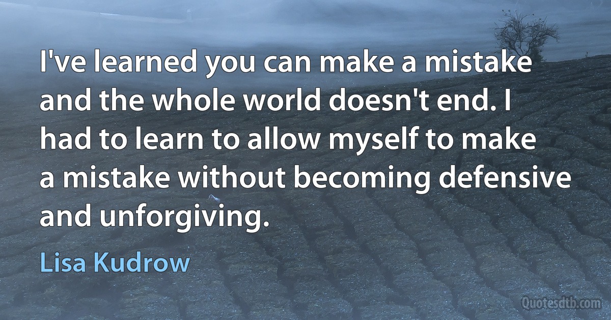 I've learned you can make a mistake and the whole world doesn't end. I had to learn to allow myself to make a mistake without becoming defensive and unforgiving. (Lisa Kudrow)