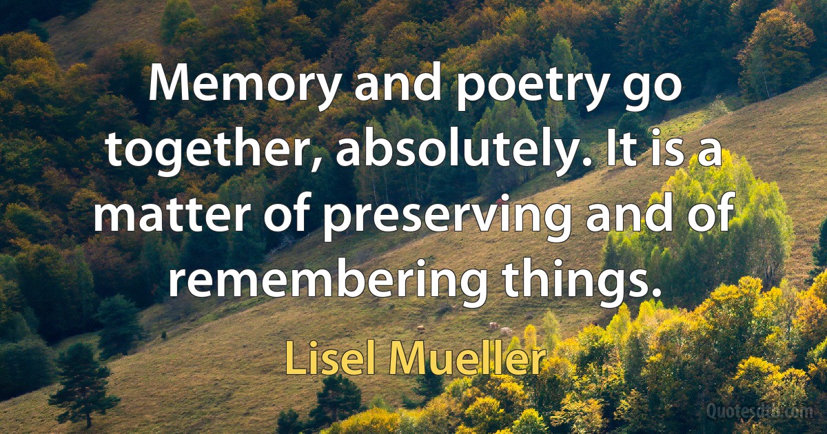 Memory and poetry go together, absolutely. It is a matter of preserving and of remembering things. (Lisel Mueller)