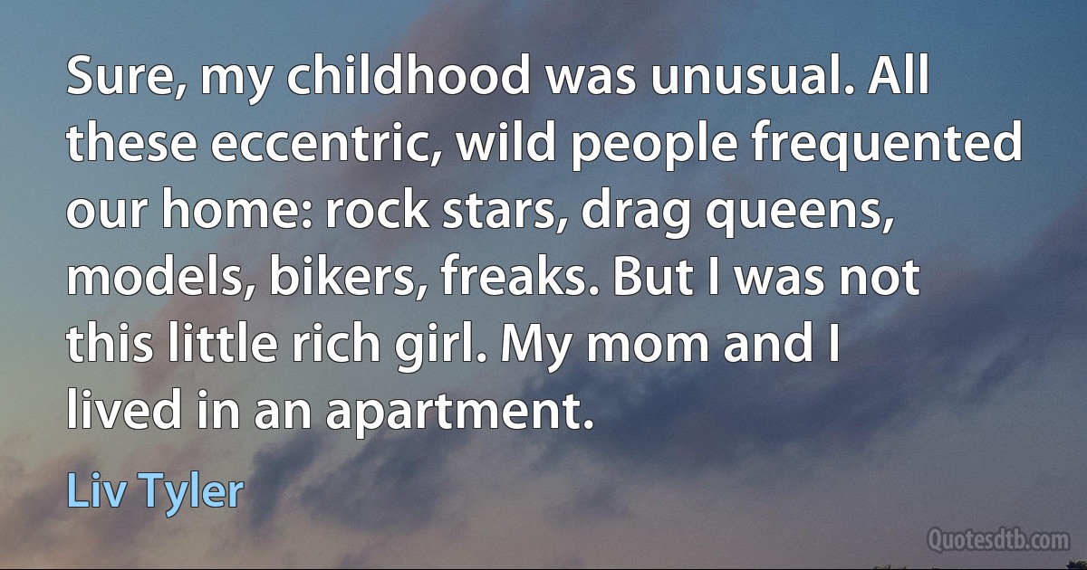 Sure, my childhood was unusual. All these eccentric, wild people frequented our home: rock stars, drag queens, models, bikers, freaks. But I was not this little rich girl. My mom and I lived in an apartment. (Liv Tyler)