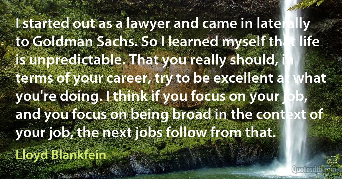 I started out as a lawyer and came in laterally to Goldman Sachs. So I learned myself that life is unpredictable. That you really should, in terms of your career, try to be excellent at what you're doing. I think if you focus on your job, and you focus on being broad in the context of your job, the next jobs follow from that. (Lloyd Blankfein)