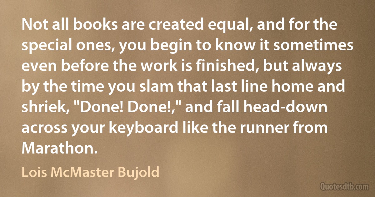 Not all books are created equal, and for the special ones, you begin to know it sometimes even before the work is finished, but always by the time you slam that last line home and shriek, "Done! Done!," and fall head-down across your keyboard like the runner from Marathon. (Lois McMaster Bujold)