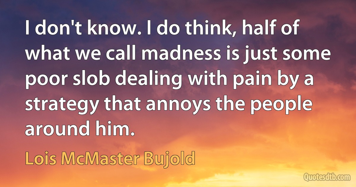 I don't know. I do think, half of what we call madness is just some poor slob dealing with pain by a strategy that annoys the people around him. (Lois McMaster Bujold)