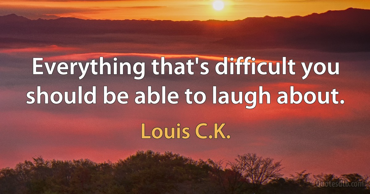 Everything that's difficult you should be able to laugh about. (Louis C.K.)