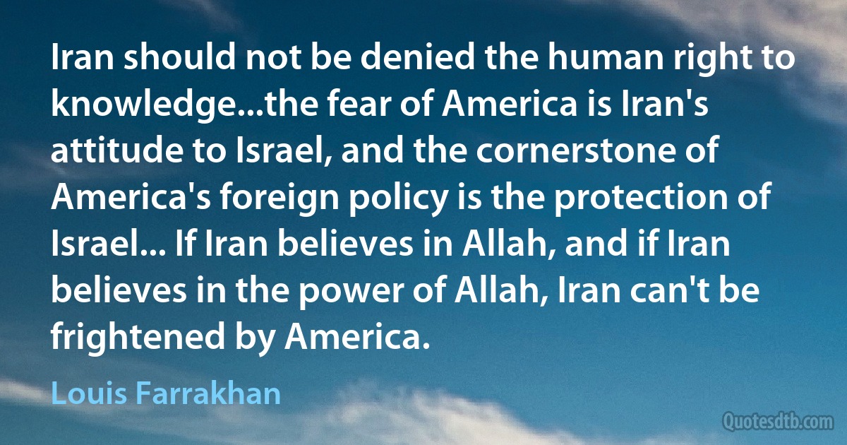 Iran should not be denied the human right to knowledge...the fear of America is Iran's attitude to Israel, and the cornerstone of America's foreign policy is the protection of Israel... If Iran believes in Allah, and if Iran believes in the power of Allah, Iran can't be frightened by America. (Louis Farrakhan)