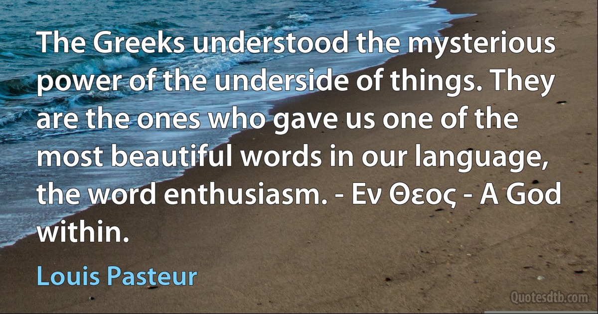 The Greeks understood the mysterious power of the underside of things. They are the ones who gave us one of the most beautiful words in our language, the word enthusiasm. - Εν Θεος - A God within. (Louis Pasteur)