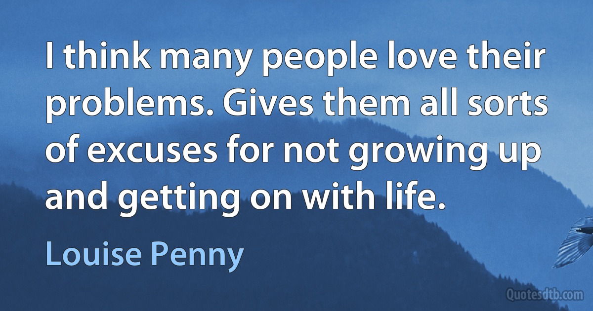 I think many people love their problems. Gives them all sorts of excuses for not growing up and getting on with life. (Louise Penny)