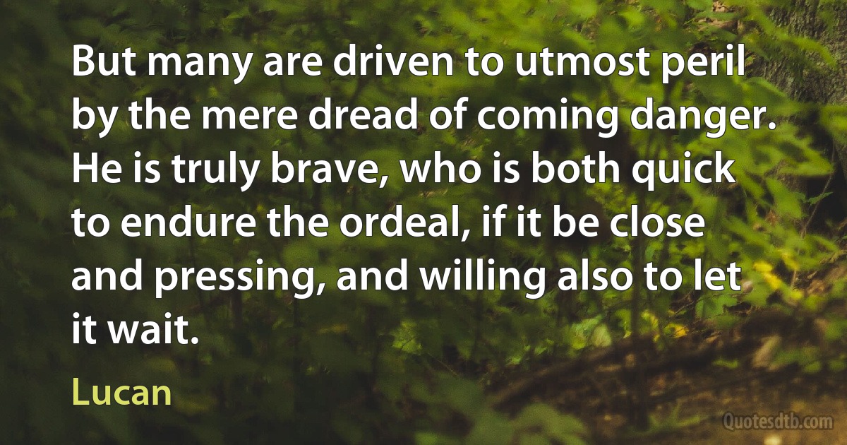 But many are driven to utmost peril by the mere dread of coming danger. He is truly brave, who is both quick to endure the ordeal, if it be close and pressing, and willing also to let it wait. (Lucan)