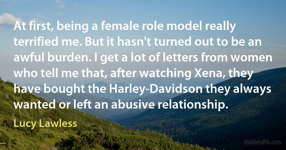 At first, being a female role model really terrified me. But it hasn't turned out to be an awful burden. I get a lot of letters from women who tell me that, after watching Xena, they have bought the Harley-Davidson they always wanted or left an abusive relationship. (Lucy Lawless)