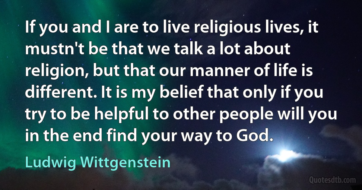 If you and I are to live religious lives, it mustn't be that we talk a lot about religion, but that our manner of life is different. It is my belief that only if you try to be helpful to other people will you in the end find your way to God. (Ludwig Wittgenstein)