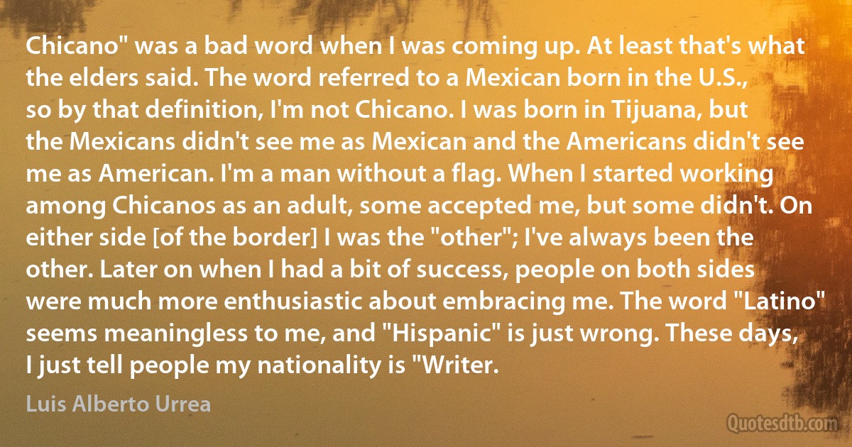 Chicano" was a bad word when I was coming up. At least that's what the elders said. The word referred to a Mexican born in the U.S., so by that definition, I'm not Chicano. I was born in Tijuana, but the Mexicans didn't see me as Mexican and the Americans didn't see me as American. I'm a man without a flag. When I started working among Chicanos as an adult, some accepted me, but some didn't. On either side [of the border] I was the "other"; I've always been the other. Later on when I had a bit of success, people on both sides were much more enthusiastic about embracing me. The word "Latino" seems meaningless to me, and "Hispanic" is just wrong. These days, I just tell people my nationality is "Writer. (Luis Alberto Urrea)