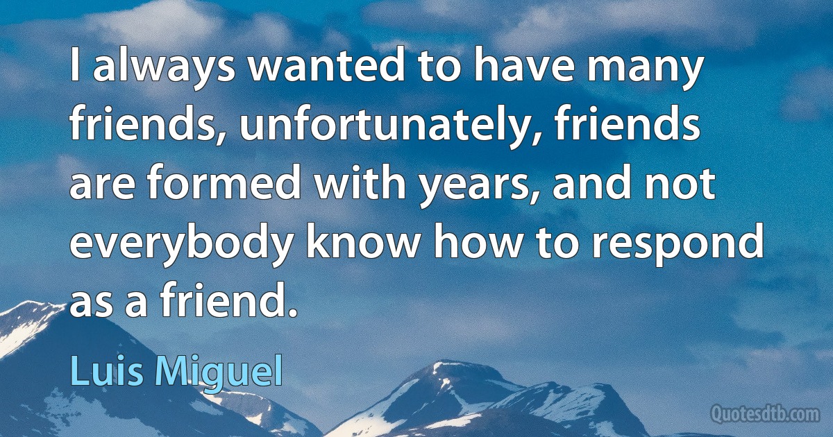 I always wanted to have many friends, unfortunately, friends are formed with years, and not everybody know how to respond as a friend. (Luis Miguel)