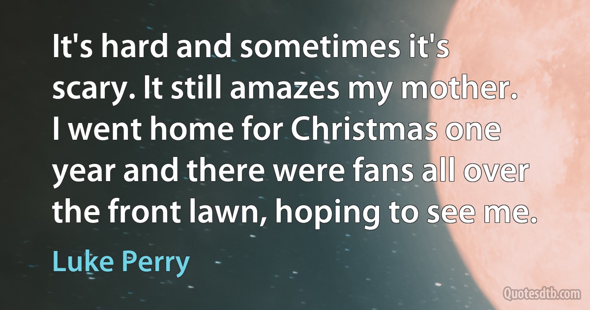 It's hard and sometimes it's scary. It still amazes my mother. I went home for Christmas one year and there were fans all over the front lawn, hoping to see me. (Luke Perry)