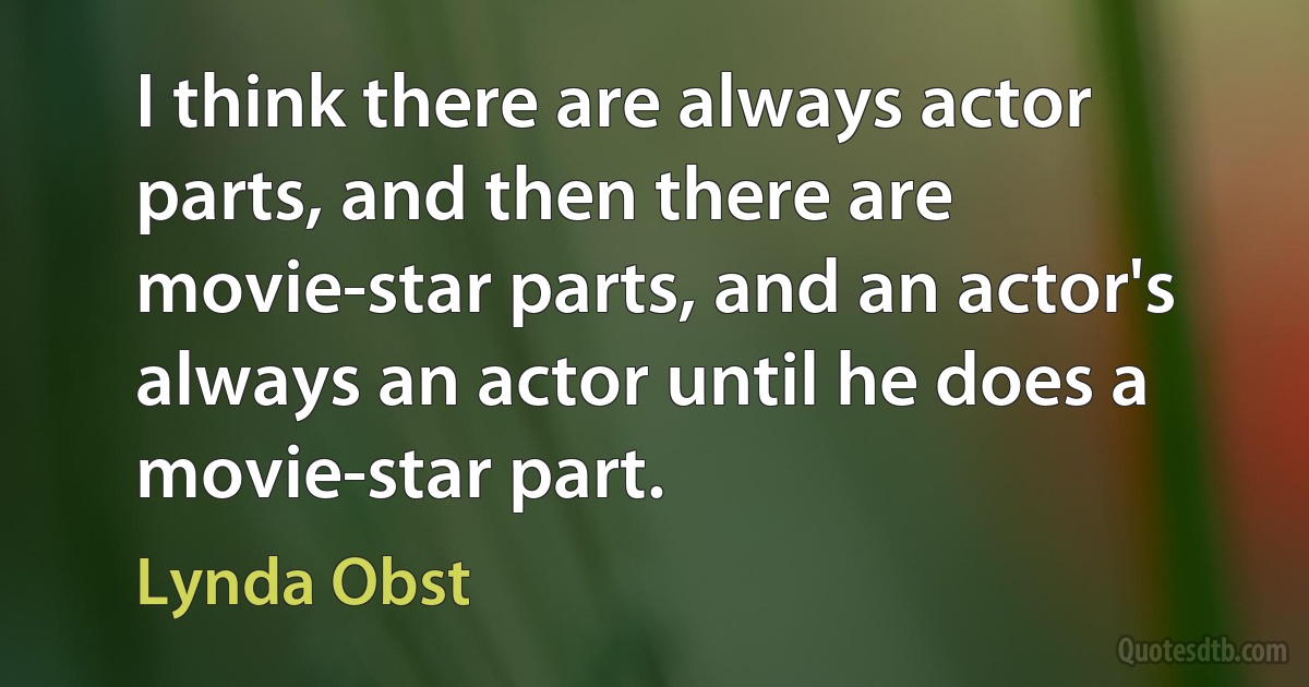 I think there are always actor parts, and then there are movie-star parts, and an actor's always an actor until he does a movie-star part. (Lynda Obst)